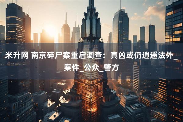 米升网 南京碎尸案重启调查：真凶或仍逍遥法外_案件_公众_警方