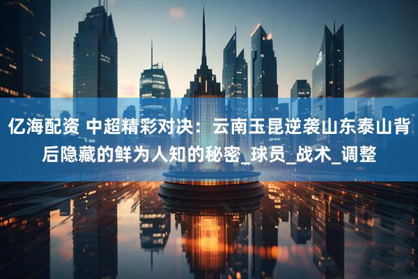亿海配资 中超精彩对决：云南玉昆逆袭山东泰山背后隐藏的鲜为人知的秘密_球员_战术_调整