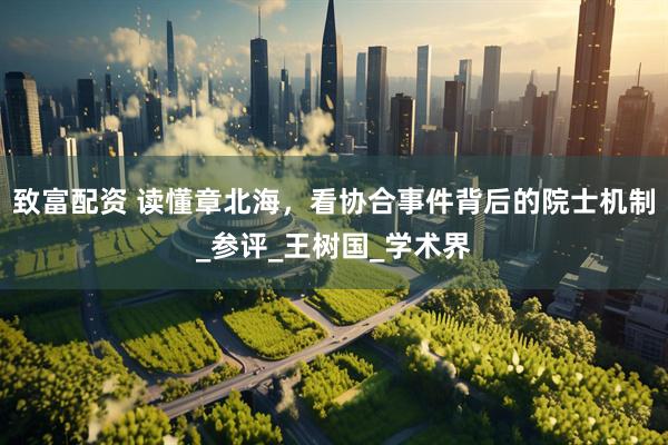 致富配资 读懂章北海，看协合事件背后的院士机制_参评_王树国_学术界