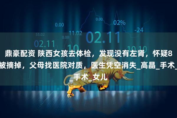 鼎豪配资 陕西女孩去体检，发现没有左肾，怀疑8年前被摘掉，父母找医院对质，医生凭空消失_高晶_手术_女儿