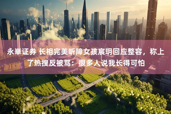 永崋证券 长相完美听障女孩宸玥回应整容，称上了热搜反被骂：很多人说我长得可怕