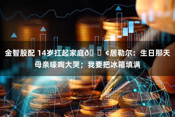 金智股配 14岁扛起家庭😢居勒尔：生日那天母亲嚎啕大哭；我要把冰箱填满