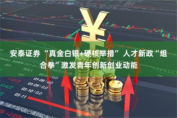 安泰证券 “真金白银+硬核举措” 人才新政“组合拳”激发青年创新创业动能