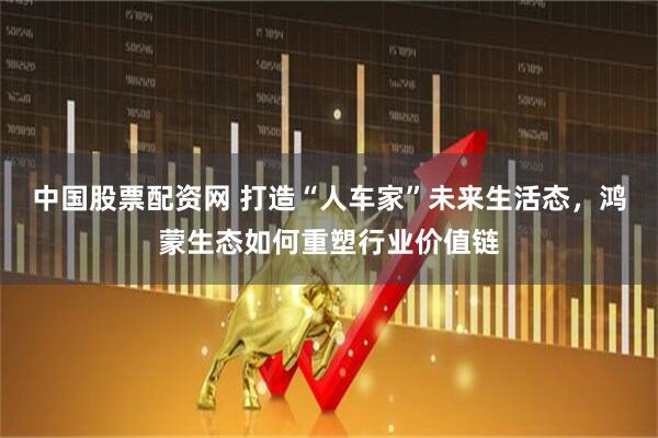 中国股票配资网 打造“人车家”未来生活态，鸿蒙生态如何重塑行业价值链