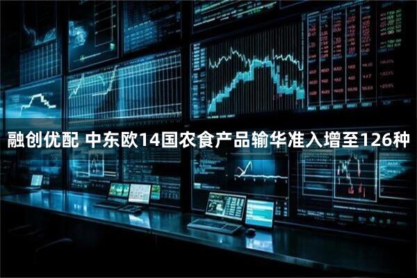 融创优配 中东欧14国农食产品输华准入增至126种