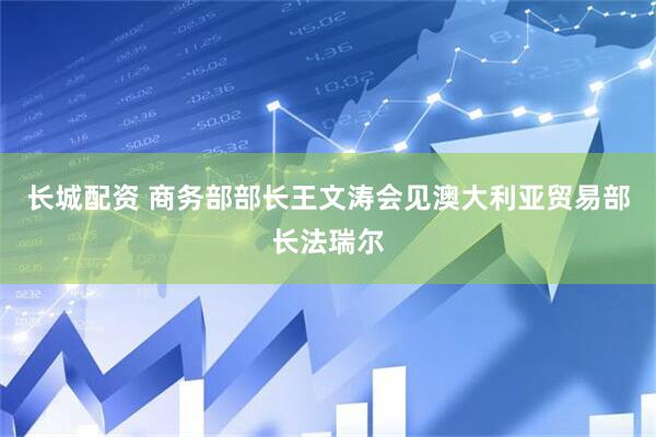 长城配资 商务部部长王文涛会见澳大利亚贸易部长法瑞尔