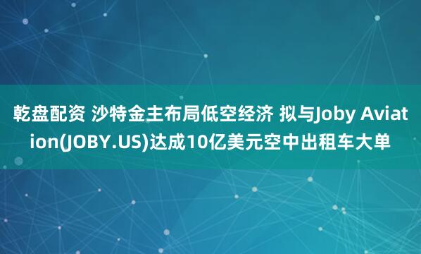 乾盘配资 沙特金主布局低空经济 拟与Joby Aviation(JOBY.US)达成10亿美元空中出租车大单