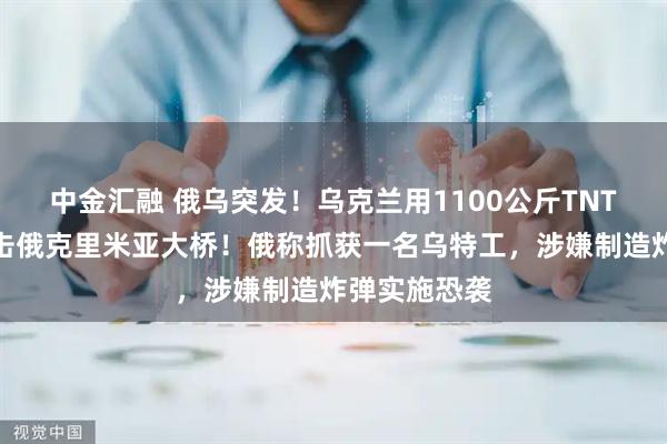 中金汇融 俄乌突发！乌克兰用1100公斤TNT当量炸药袭击俄克里米亚大桥！俄称抓获一名乌特工，涉嫌制造炸弹实施恐袭