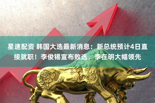 星速配资 韩国大选最新消息：新总统预计4日直接就职！李俊锡宣布败选，李在明大幅领先