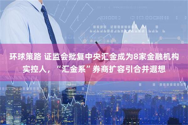 环球策路 证监会批复中央汇金成为8家金融机构实控人，“汇金系”券商扩容引合并遐想