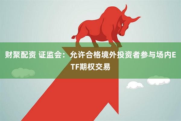 财聚配资 证监会：允许合格境外投资者参与场内ETF期权交易
