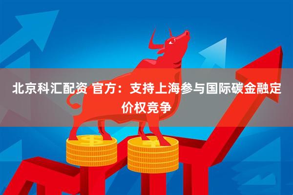 北京科汇配资 官方：支持上海参与国际碳金融定价权竞争