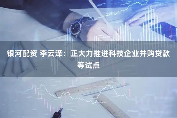 银河配资 李云泽：正大力推进科技企业并购贷款等试点
