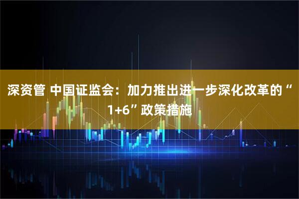 深资管 中国证监会：加力推出进一步深化改革的“1+6”政策措施
