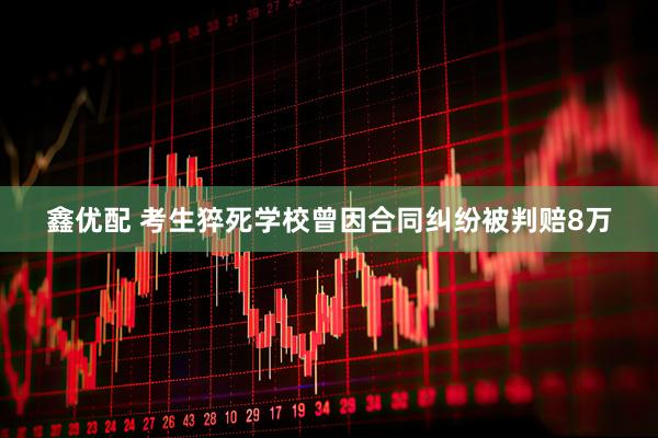 鑫优配 考生猝死学校曾因合同纠纷被判赔8万