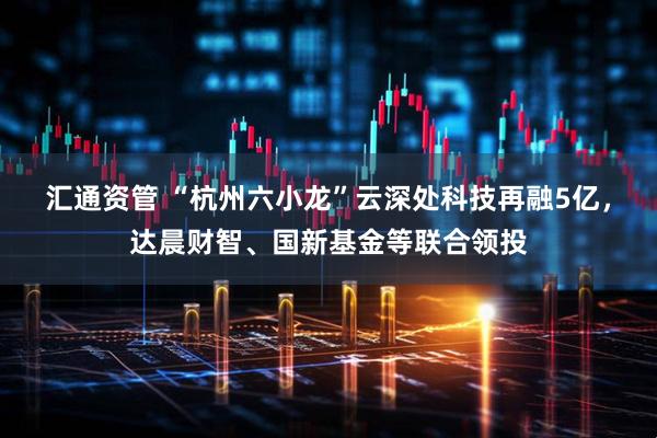 汇通资管 “杭州六小龙”云深处科技再融5亿，达晨财智、国新基金等联合领投