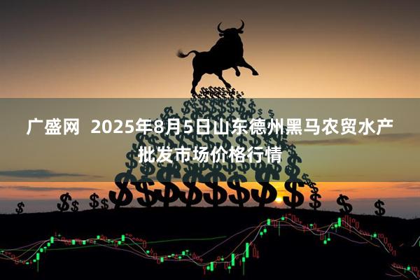 广盛网  2025年8月5日山东德州黑马农贸水产批发市场价格行情