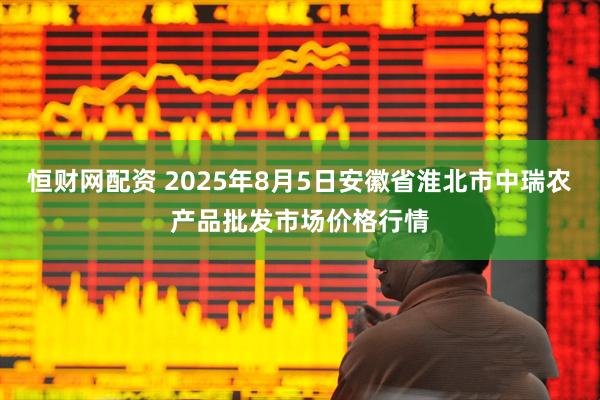 恒财网配资 2025年8月5日安徽省淮北市中瑞农产品批发市场价格行情