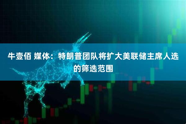 牛壹佰 媒体：特朗普团队将扩大美联储主席人选的筛选范围
