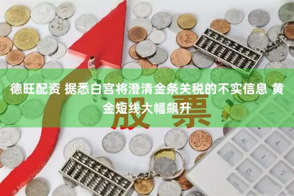 德旺配资 据悉白宫将澄清金条关税的不实信息 黄金短线大幅飙升