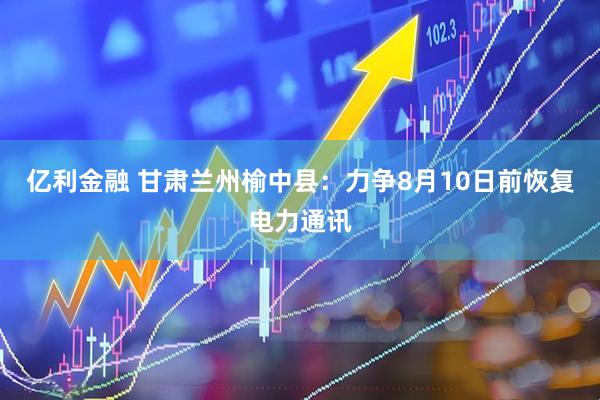 亿利金融 甘肃兰州榆中县：力争8月10日前恢复电力通讯