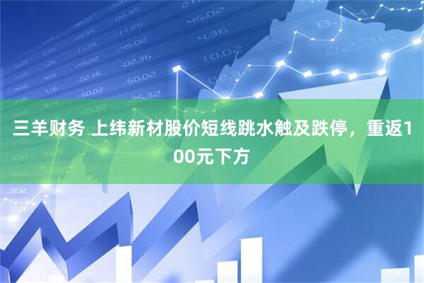 三羊财务 上纬新材股价短线跳水触及跌停，重返100元下方