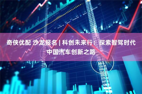 奇侠优配 沙龙报名 | 科创未来行：探索智驾时代中国汽车创新之路