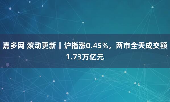 嘉多网 滚动更新丨沪指涨0.45%，两市全天成交额1.73万亿元