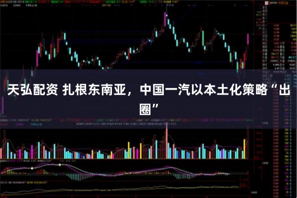 天弘配资 扎根东南亚，中国一汽以本土化策略“出圈”