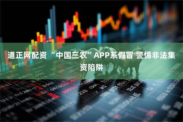 道正网配资 “中国三农”APP系假冒 警惕非法集资陷阱