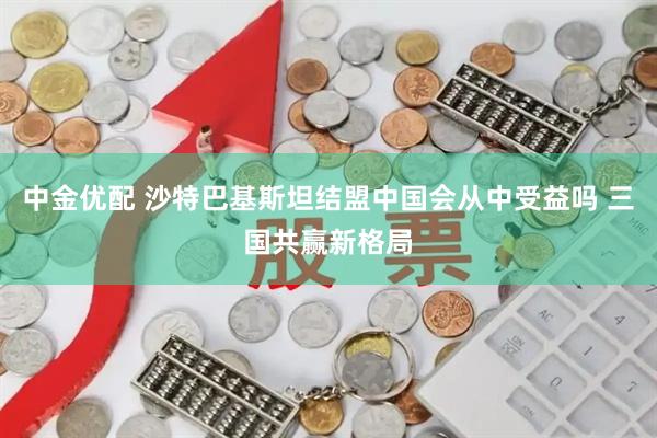 中金优配 沙特巴基斯坦结盟中国会从中受益吗 三国共赢新格局