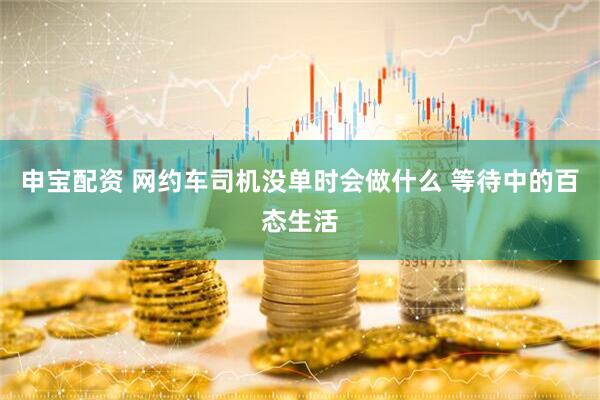 申宝配资 网约车司机没单时会做什么 等待中的百态生活