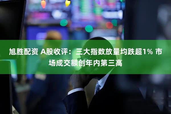 旭胜配资 A股收评：三大指数放量均跌超1% 市场成交额创年内第三高