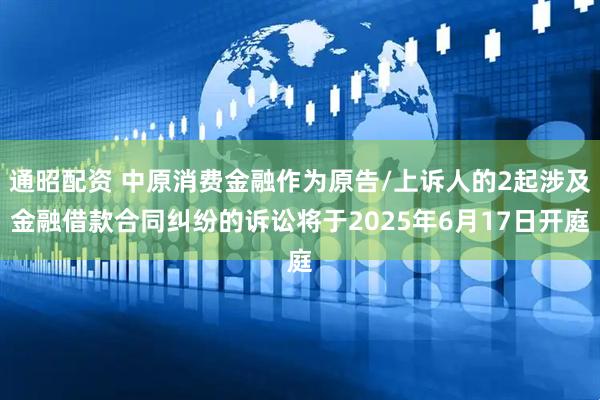 通昭配资 中原消费金融作为原告/上诉人的2起涉及金融借款合同纠纷的诉讼将于2025年6月17日开庭