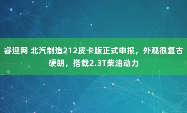 睿迎网 北汽制造212皮卡版正式申报，外观很复古硬朗，搭载2.3T柴油动力