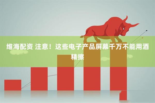 维海配资 注意！这些电子产品屏幕千万不能用酒精擦
