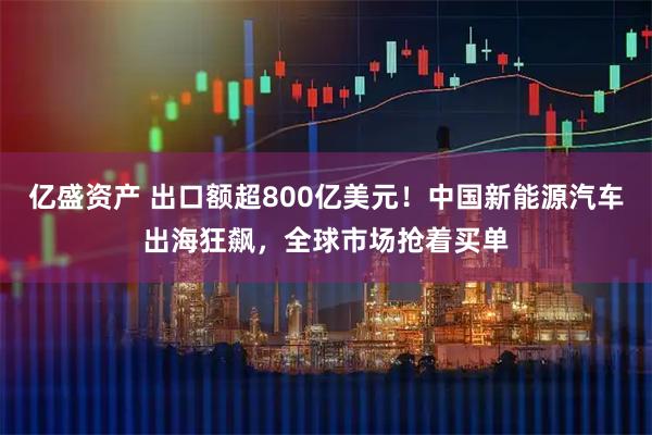 亿盛资产 出口额超800亿美元！中国新能源汽车出海狂飙，全球市场抢着买单