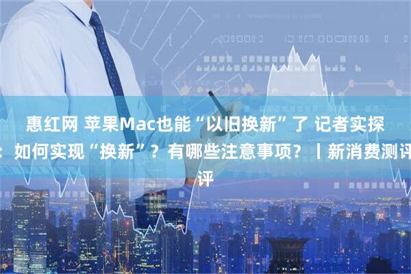 惠红网 苹果Mac也能“以旧换新”了 记者实探：如何实现“换新”？有哪些注意事项？丨新消费测评