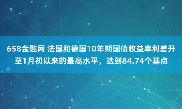 658金融网 法国和德国10年期国债收益率利差升至1月初以来的最高水平，达到84.74个基点