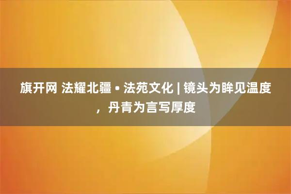 旗开网 法耀北疆 • 法苑文化 | 镜头为眸见温度，丹青为言写厚度