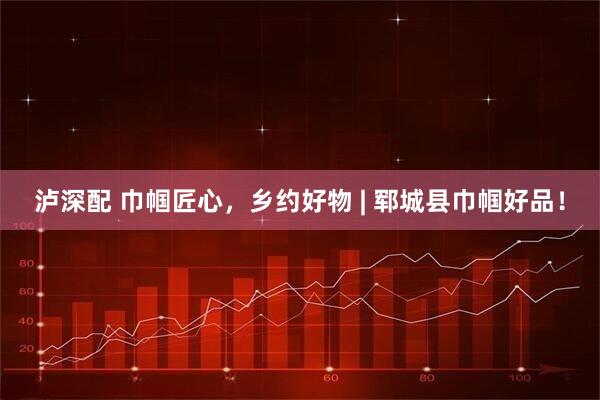 泸深配 巾帼匠心，乡约好物 | 郓城县巾帼好品！