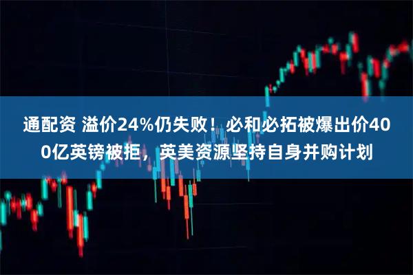 通配资 溢价24%仍失败！必和必拓被爆出价400亿英镑被拒，英美资源坚持自身并购计划