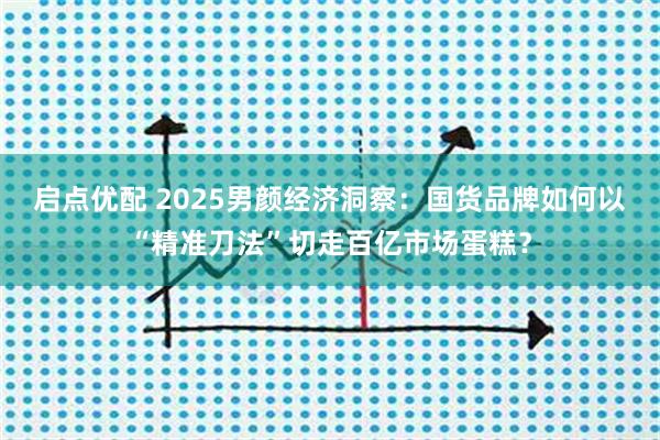 启点优配 2025男颜经济洞察：国货品牌如何以“精准刀法”切走百亿市场蛋糕？