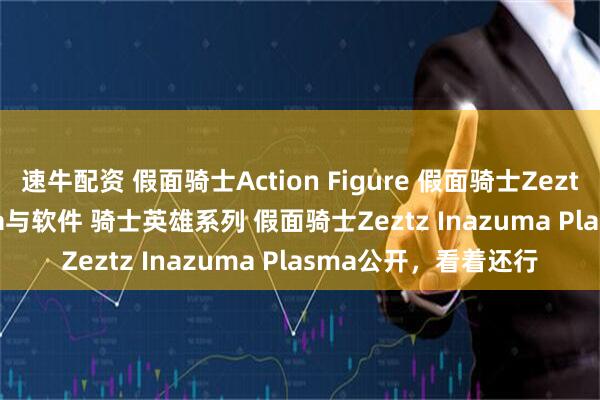 速牛配资 假面骑士Action Figure 假面骑士Zeztz Inazuma Plasma与软件 骑士英雄系列 假面骑士Zeztz Inazuma Plasma公开，看着还行