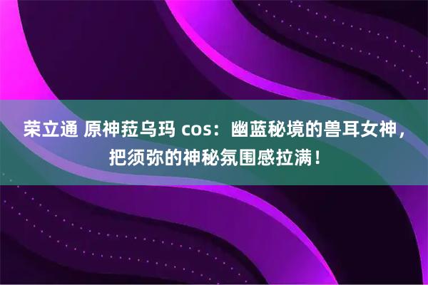 荣立通 原神菈乌玛 cos:幽蓝秘境的兽耳女神,把须弥的神秘氛围感拉满!