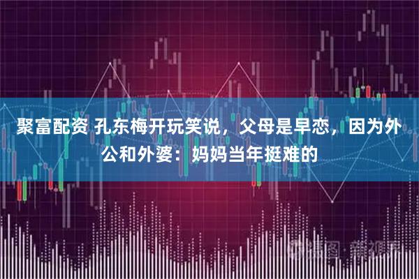 聚富配资 孔东梅开玩笑说，父母是早恋，因为外公和外婆：妈妈当年挺难的