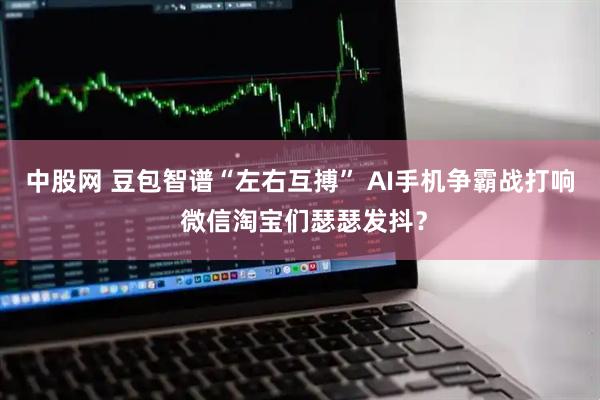 中股网 豆包智谱“左右互搏” AI手机争霸战打响 微信淘宝们瑟瑟发抖?