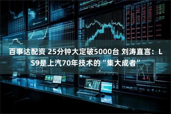 百事达配资 25分钟大定破5000台 刘涛直言:LS9是上汽70年技术的“集大成者”