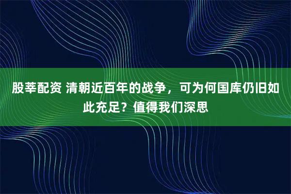 股莘配资 清朝近百年的战争,可为何国库仍旧如此充足?值得我们深思