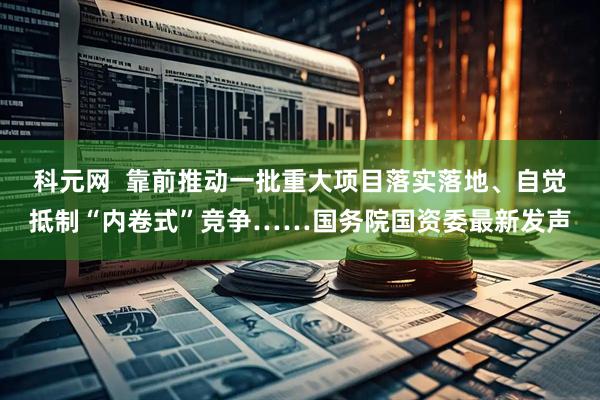 科元网 靠前推动一批重大项目落实落地、自觉抵制“内卷式”竞争……国务院国资委最新发声